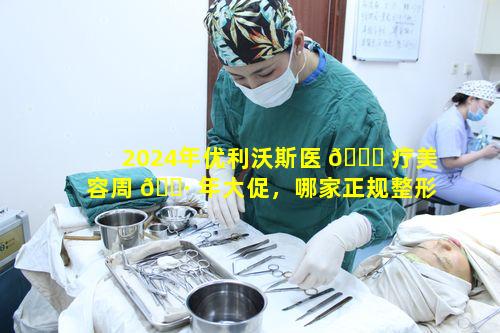 2024年优利沃斯医 🍁 疗美容周 🌷 年大促，哪家正规整形医院实力更强